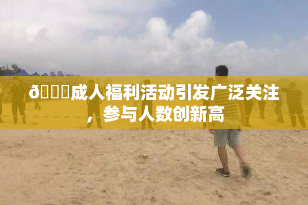 🔞成人福利活动引发广泛关注，参与人数创新高