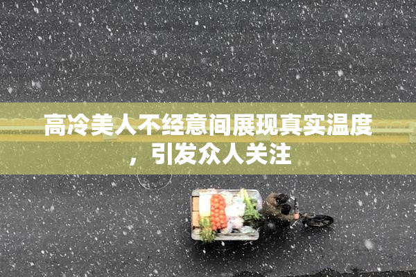 高冷美人不经意间展现真实温度，引发众人关注