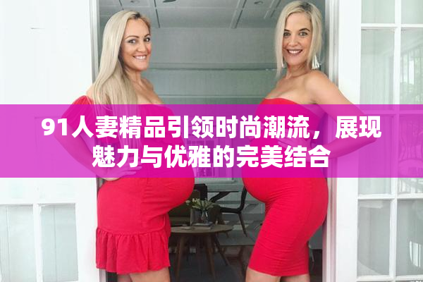 91人妻精品引领时尚潮流，展现魅力与优雅的完美结合