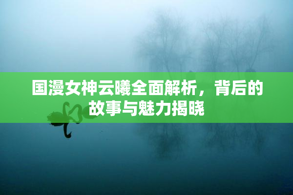国漫女神云曦全面解析，背后的故事与魅力揭晓