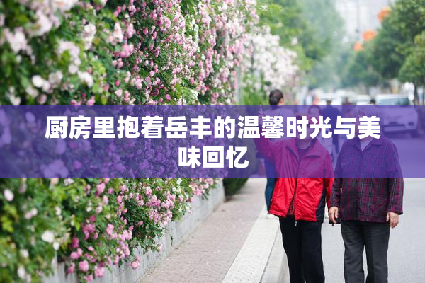 厨房里抱着岳丰的温馨时光与美味回忆