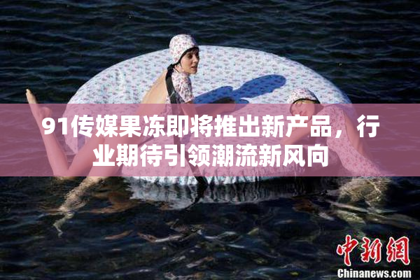 91传媒果冻即将推出新产品，行业期待引领潮流新风向