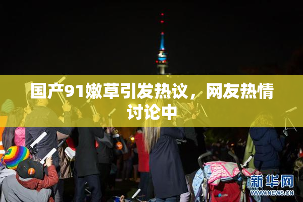 国产91嫩草引发热议，网友热情讨论中
