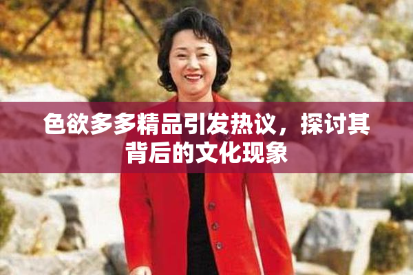 色欲多多精品引发热议，探讨其背后的文化现象