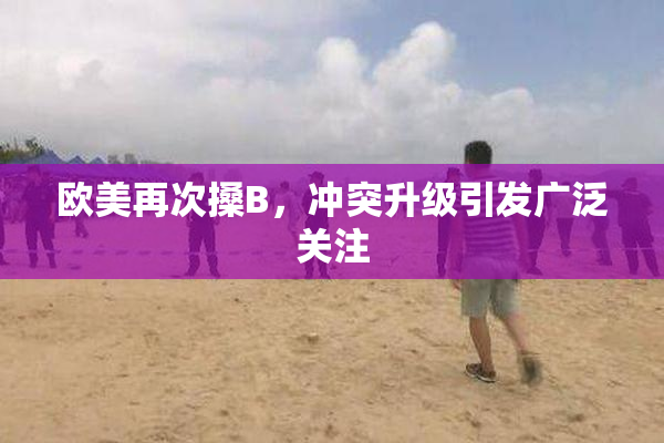 欧美再次搡B，冲突升级引发广泛关注