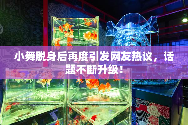 小舞脱身后再度引发网友热议，话题不断升级！