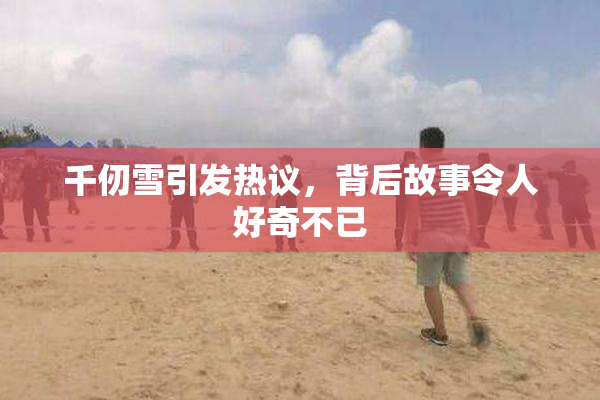 千仞雪引发热议，背后故事令人好奇不已
