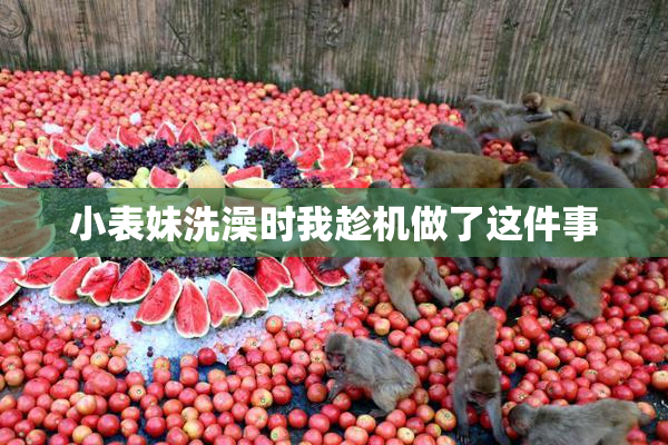 小表妹洗澡时我趁机做了这件事