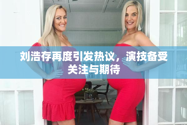 刘浩存再度引发热议，演技备受关注与期待