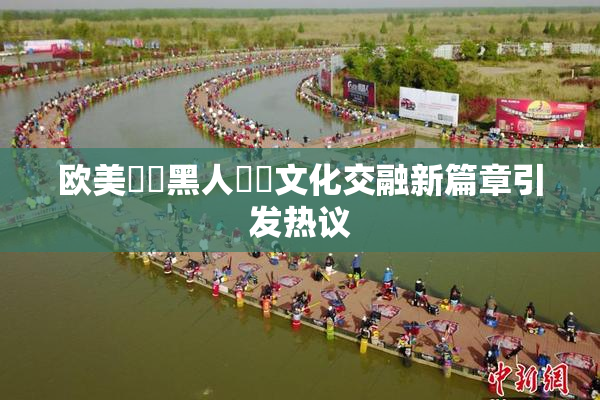 欧美❌‌黑人❌‌文化交融新篇章引发热议