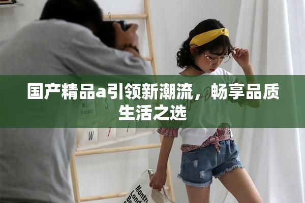 国产精品a引领新潮流，畅享品质生活之选