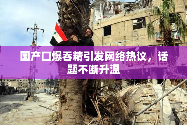 国产囗爆吞精引发网络热议，话题不断升温