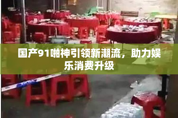 国产91啪神引领新潮流，助力娱乐消费升级