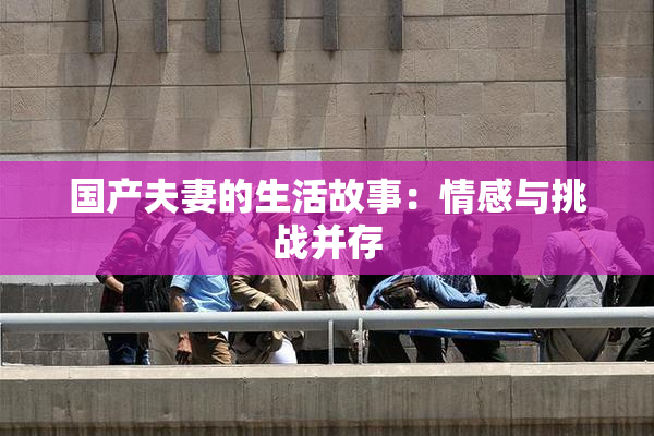 国产夫妻的生活故事：情感与挑战并存