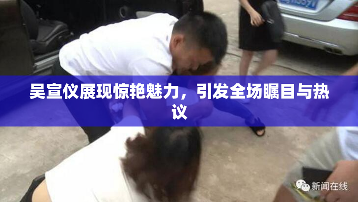 吴宣仪展现惊艳魅力，引发全场瞩目与热议