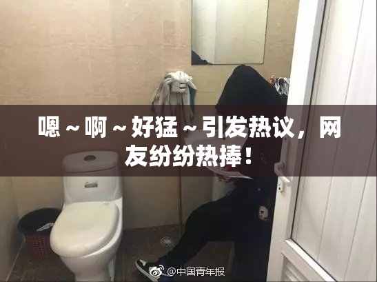 嗯～啊～好猛～引发热议，网友纷纷热捧！