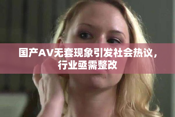 国产AV无套现象引发社会热议，行业亟需整改