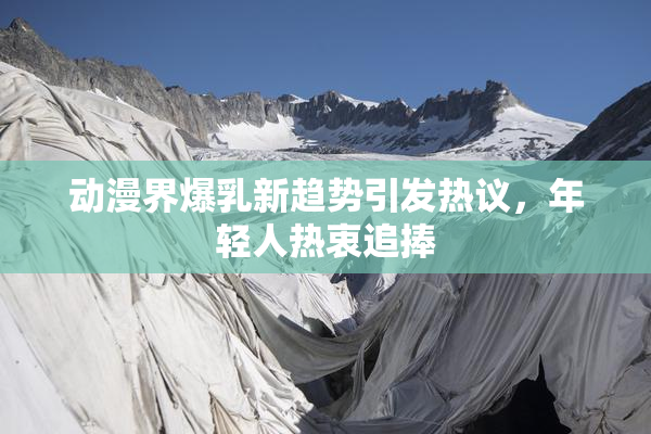动漫界爆乳新趋势引发热议，年轻人热衷追捧