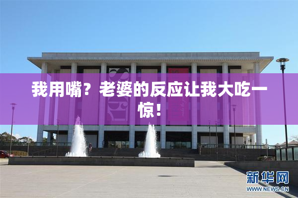 我用嘴？老婆的反应让我大吃一惊！