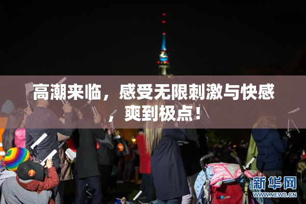 高潮来临，感受无限刺激与快感，爽到极点！