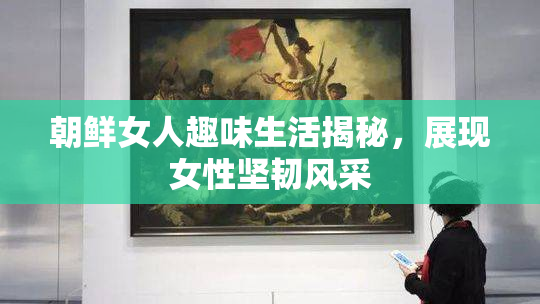 朝鲜女人趣味生活揭秘，展现女性坚韧风采