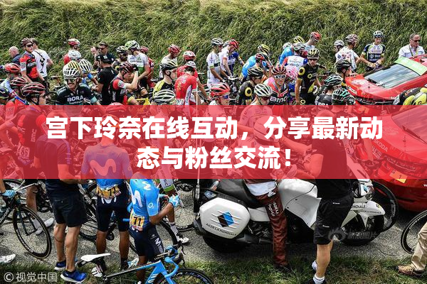 宫下玲奈在线互动，分享最新动态与粉丝交流！