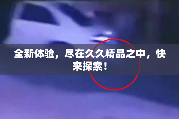 全新体验，尽在久久精品之中，快来探索！
