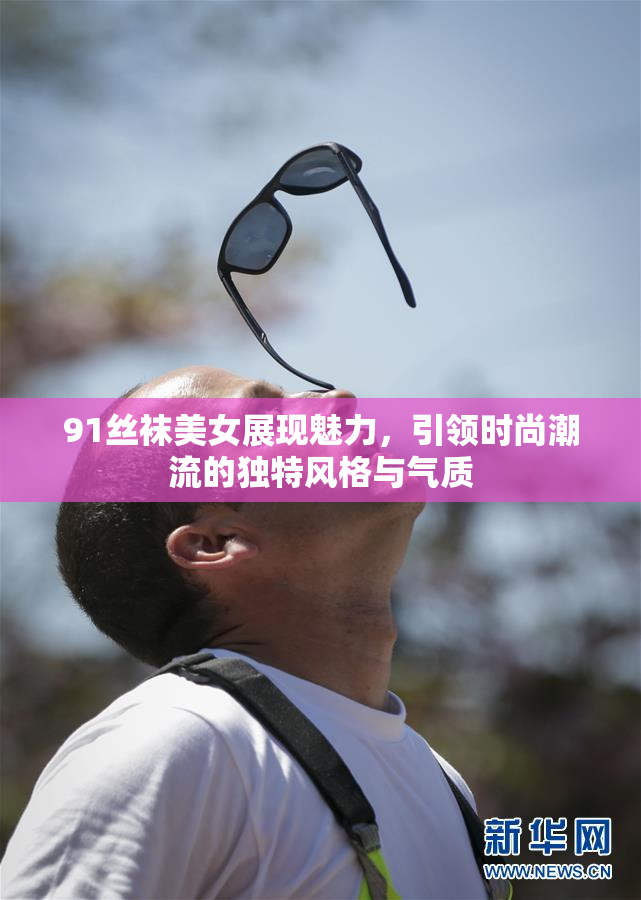 91丝袜美女展现魅力，引领时尚潮流的独特风格与气质