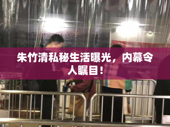 朱竹清私秘生活曝光，内幕令人瞩目！
