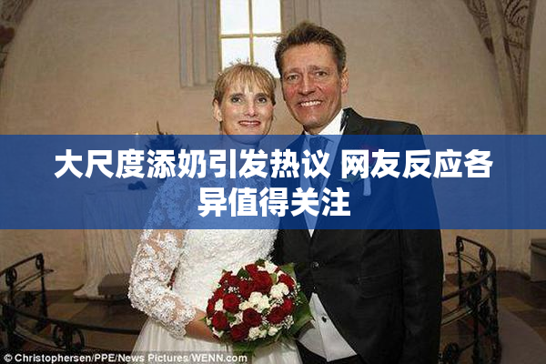 大尺度添奶引发热议 网友反应各异值得关注