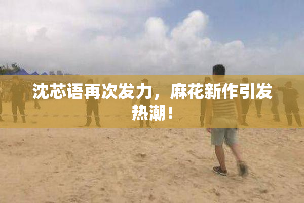 沈芯语再次发力，麻花新作引发热潮！