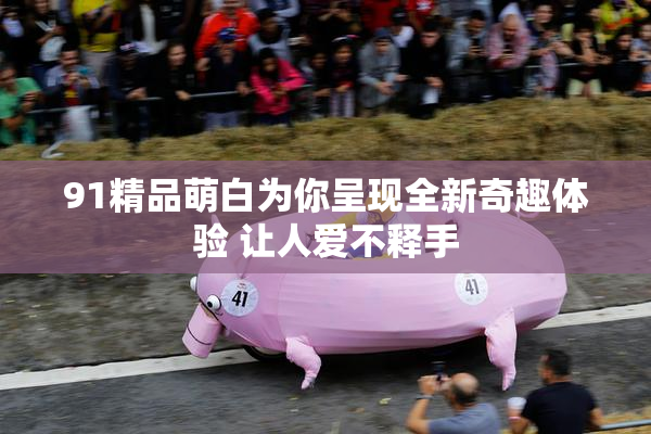 91精品萌白为你呈现全新奇趣体验 让人爱不释手