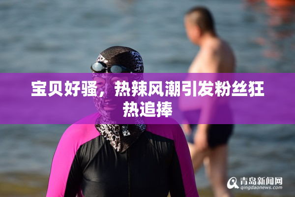 宝贝好骚，热辣风潮引发粉丝狂热追捧