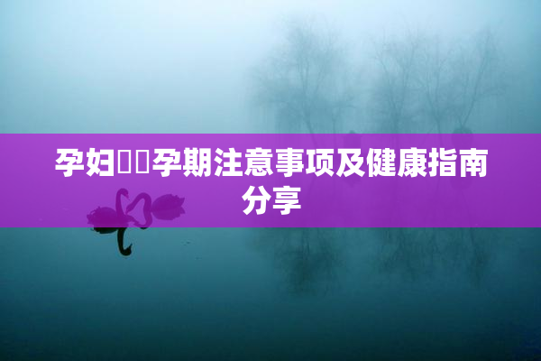 孕妇乂乄孕期注意事项及健康指南分享