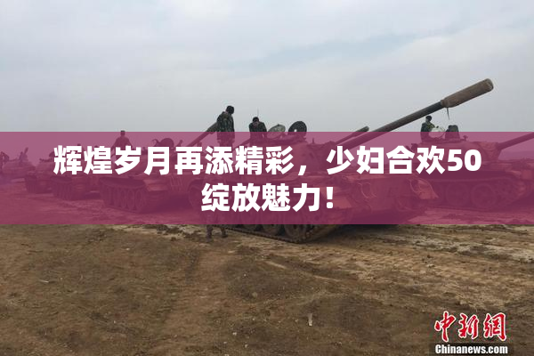辉煌岁月再添精彩，少妇合欢50绽放魅力！