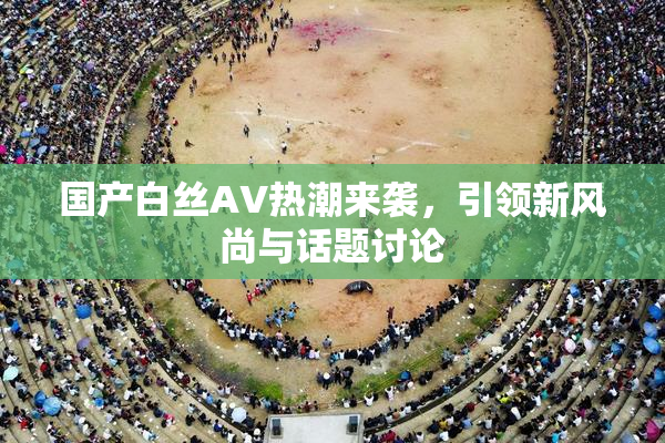 国产白丝AV热潮来袭，引领新风尚与话题讨论