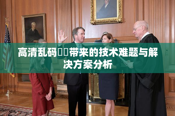 高清乱码❌‌带来的技术难题与解决方案分析