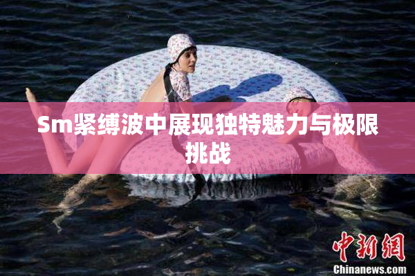 Sm紧缚波中展现独特魅力与极限挑战