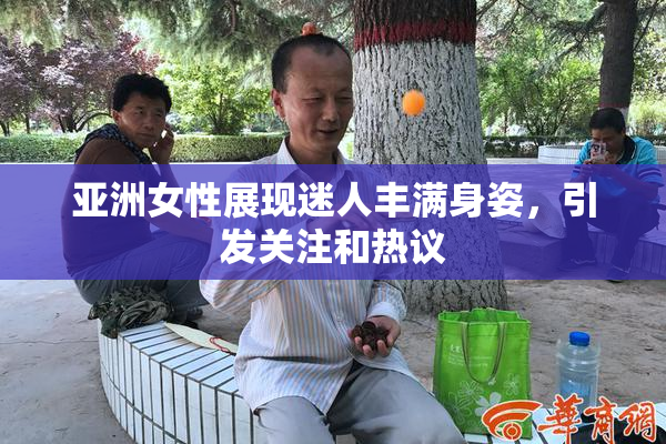 亚洲女性展现迷人丰满身姿，引发关注和热议