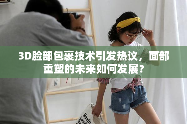3D脸部包裹技术引发热议，面部重塑的未来如何发展？