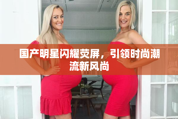 国产明星闪耀荧屏，引领时尚潮流新风尚