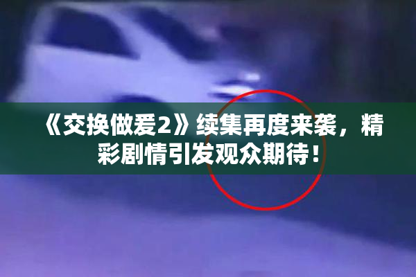 《交换做爰2》续集再度来袭，精彩剧情引发观众期待！