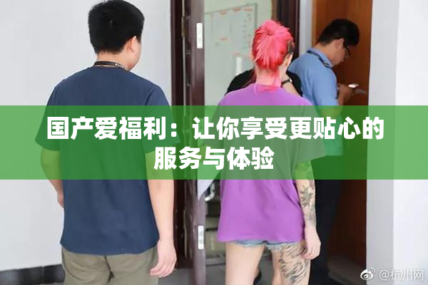 国产爱福利：让你享受更贴心的服务与体验