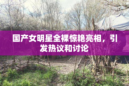 国产女明星全裸惊艳亮相，引发热议和讨论
