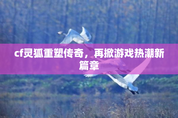 cf灵狐重塑传奇，再掀游戏热潮新篇章
