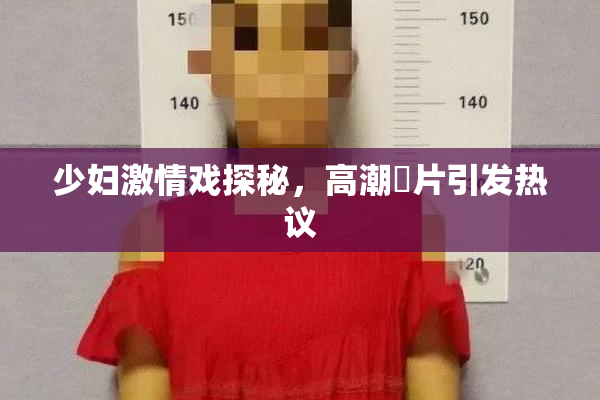 少妇激情戏探秘，高潮婬片引发热议