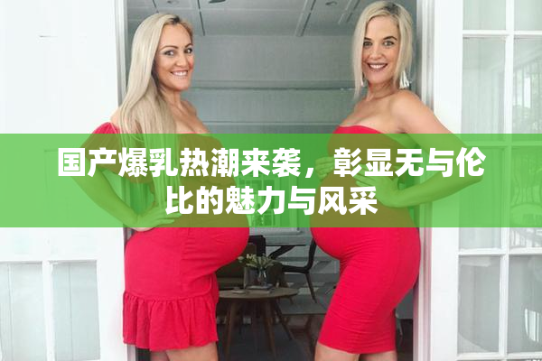 国产爆乳热潮来袭，彰显无与伦比的魅力与风采