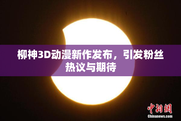 柳神3D动漫新作发布，引发粉丝热议与期待