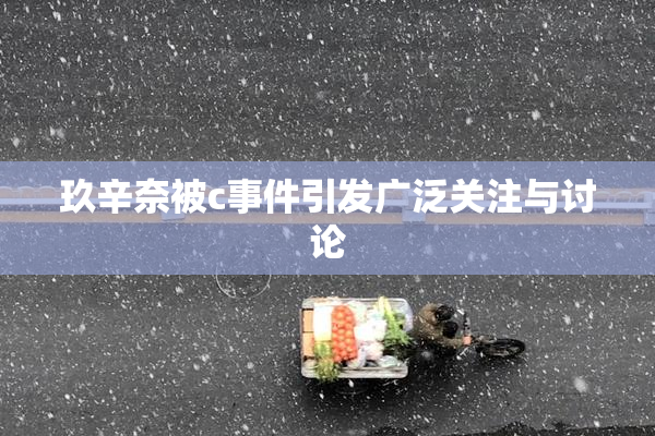 玖辛奈被c事件引发广泛关注与讨论