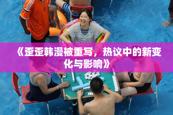 《歪歪韩漫被重写，热议中的新变化与影响》
